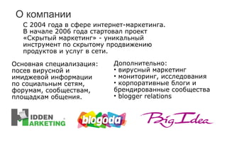 О компании С 2004 года в сфере интернет-маркетинга .  В начале 2006 года стартовал проект «Скрытый маркетинг» - уникальный инструмент по скрытому продвижению продуктов и услуг в сети. Основная специализация :  посев вирусной и имиджевой информации по социальным сетям, форумам, сообществам, площадкам общения. Дополнительно : вирусный маркетинг мониторинг, исследования корпоративные блоги и брендированные сообщества blogger relations 
