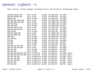 openssl ciphers -v
Name; Protocol; Kx=key exchange; Au=authentication; Enc=encryption; Mac=message digest
DHE-RSA-AES256-SHA SSLv3 Kx=DH Au=RSA Enc=AES(256) Mac=SHA1
DHE-DSS-AES256-SHA SSLv3 Kx=DH Au=DSS Enc=AES(256) Mac=SHA1
AES256-SHA SSLv3 Kx=RSA Au=RSA Enc=AES(256) Mac=SHA1
EDH-RSA-DES-CBC3-SHA SSLv3 Kx=DH Au=RSA Enc=3DES(168) Mac=SHA1
EDH-DSS-DES-CBC3-SHA SSLv3 Kx=DH Au=DSS Enc=3DES(168) Mac=SHA1
DES-CBC3-SHA SSLv3 Kx=RSA Au=RSA Enc=3DES(168) Mac=SHA1
DES-CBC3-MD5 SSLv2 Kx=RSA Au=RSA Enc=3DES(168) Mac=MD5
DHE-RSA-AES128-SHA SSLv3 Kx=DH Au=RSA Enc=AES(128) Mac=SHA1
DHE-DSS-AES128-SHA SSLv3 Kx=DH Au=DSS Enc=AES(128) Mac=SHA1
AES128-SHA SSLv3 Kx=RSA Au=RSA Enc=AES(128) Mac=SHA1
DHE-RSA-SEED-SHA SSLv3 Kx=DH Au=RSA Enc=SEED(128) Mac=SHA1
DHE-DSS-SEED-SHA SSLv3 Kx=DH Au=DSS Enc=SEED(128) Mac=SHA1
SEED-SHA SSLv3 Kx=RSA Au=RSA Enc=SEED(128) Mac=SHA1
RC2-CBC-MD5 SSLv2 Kx=RSA Au=RSA Enc=RC2(128) Mac=MD5
RC4-SHA SSLv3 Kx=RSA Au=RSA Enc=RC4(128) Mac=SHA1
RC4-MD5 SSLv3 Kx=RSA Au=RSA Enc=RC4(128) Mac=MD5
RC4-MD5 SSLv2 Kx=RSA Au=RSA Enc=RC4(128) Mac=MD5
EDH-RSA-DES-CBC-SHA SSLv3 Kx=DH Au=RSA Enc=DES(56) Mac=SHA1
EDH-DSS-DES-CBC-SHA SSLv3 Kx=DH Au=DSS Enc=DES(56) Mac=SHA1
DES-CBC-SHA SSLv3 Kx=RSA Au=RSA Enc=DES(56) Mac=SHA1
DES-CBC-MD5 SSLv2 Kx=RSA Au=RSA Enc=DES(56) Mac=MD5
EXP-EDH-RSA-DES-CBC-SHA SSLv3 Kx=DH(512) Au=RSA Enc=DES(40) Mac=SHA1 export
EXP-EDH-DSS-DES-CBC-SHA SSLv3 Kx=DH(512) Au=DSS Enc=DES(40) Mac=SHA1 export
EXP-DES-CBC-SHA SSLv3 Kx=RSA(512) Au=RSA Enc=DES(40) Mac=SHA1 export
EXP-RC2-CBC-MD5 SSLv3 Kx=RSA(512) Au=RSA Enc=RC2(40) Mac=MD5 export
EXP-RC2-CBC-MD5 SSLv2 Kx=RSA(512) Au=RSA Enc=RC2(40) Mac=MD5 export
EXP-RC4-MD5 SSLv3 Kx=RSA(512) Au=RSA Enc=RC4(40) Mac=MD5 export
EXP-RC4-MD5 SSLv2 Kx=RSA(512) Au=RSA Enc=RC4(40) Mac=MD5 export
Crypto - Michael Soltys August 10, 2015 v1.1 Stream ciphers - 37/45
 
