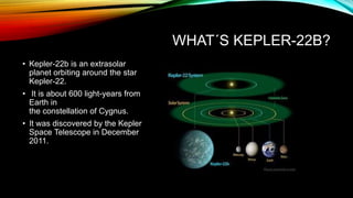 WHAT´S KEPLER-22B?
• Kepler-22b is an extrasolar
planet orbiting around the star
Kepler-22.
• It is about 600 light-years from
Earth in
the constellation of Cygnus.
• It was discovered by the Kepler
Space Telescope in December
2011.
 