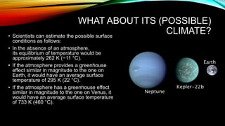 WHAT ABOUT ITS (POSSIBLE)
CLIMATE?• Scientists can estimate the possible surface
conditions as follows:
• In the absence of an atmosphere,
its equilibrium of temperature would be
approximately 262 K (−11 °C).
• If the atmosphere provides a greenhouse
effect similar in magnitude to the one on
Earth, it would have an average surface
temperature of 295 K (22 °C).
• If the atmosphere has a greenhouse effect
similar in magnitude to the one on Venus, it
would have an average surface temperature
of 733 K (460 °C).
 