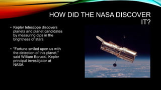 HOW DID THE NASA DISCOVER
IT?
• Kepler telescope discovers
planets and planet candidates
by measuring dips in the
brightness of stars.
• "Fortune smiled upon us with
the detection of this planet,"
said William Borucki, Kepler
principal investigator at
NASA.
 