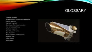 GLOSSARY
Extrasolar: extrasolar
Surface conditions: condiciones de la superficie
Absence: ausencia
Magnitude: magnitud
Greenhouse effect: efecto invernadero
Host star: estrella anfitriona
Exoplanet: exoplaneta
Allows life: permite la vida
Dips: depresiones
Planet candidates: posibles planetas
Brightness: brillo
Transit: tránsito
Verify: verificar
 