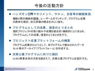 今後の活動方針
 ハンズオン型PJマネジメント、サロン、合宿等の継続実施
複数PJ間の横断的議論、ユーザーとのマッチング、プログラム成果
の具体化検討、自己評価の視点をさらに強化。
 プログラムとしての成果、提言のとりまとめ
採択プロジェクトの取り組みや成果を統合的・横断的にとりまとめ、
プログラムとしての成果、提言のとりまとめを行う。
 プロジェクト成果プラットフォームの構築
プログラム成果のひとつとして、本プログラムで創出されたデータ
セット等のアーカイブ（プラットフォーム）を作成する。
 次期公募プログラムに向けた検討
SciREX事業全体の方針を踏まえて、次期公募プログラムを設計する。
7
 