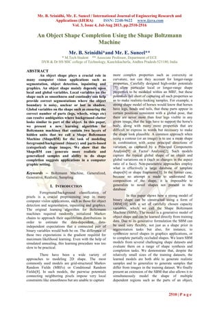 Mr. B. Srinidhi, Mr. E. Suneel / International Journal of Engineering Research and
Applications (IJERA) ISSN: 2248-9622 www.ijera.com
Vol. 3, Issue 4, Jul-Aug 2013, pp.2510-2516
2510 | P a g e
An Object Shape Completion Using the Shape Boltzmann
Machine
Mr. B. Srinidhi*and Mr. E. Suneel**
* M.Tech Student ** Associate Professor, Department of ECE
DVR & Dr HS MIC college of Technology, Kanchikacherla, Andhra Pradesh-521180, India
ABSTRACT
An object shape plays a crucial role in
many computer vision applications such as
segmentation, object detection, inpainting and
graphics. An object shape mainly depends upon
local and global variables. Local variables on the
shape such as smoothness and continuity can help
provide correct segmentations where the object
boundary is noisy, unclear or lost in shadow.
Global variables on the shape such as ensuring the
correct number of parts (legs, wheels, wings etc)
can resolve ambiguities where background clutter
looks similar to part of the object. In this paper,
we present a new learning algorithm for
Boltzmann machines that contain two layers of
hidden units that we call a Shape Boltzmann
Machine (ShapeBM) for the task of modeling
foreground/background (binary) and parts-based
(categorical) shape images. We show that the
ShapeBM can generate more realistic and
generalized samples and ability to do shape
completion suggests applications in a computer
graphic setting.
Keywords – Boltzmann Machine, Generalized,
Generative, Realistic, Sampling.
I. INTRODUCTION
Foreground/background classification of
pixels is a crucial preprocessing step in many
computer vision applications, such as those for object
detection and segmentation, inpainting and graphics.
The original learning algorithm for Boltzmann
machines required randomly initialized Markov
chains to approach their equilibrium distributions in
order to estimate the data-dependent, data-
independent expectations that a connected pair of
binary variables would both be on. The difference of
these two expectations is the gradient required for
maximum likelihood learning. Even with the help of
simulated annealing, this learning procedure was too
slow to be practical.
There have been a wide variety of
approaches to modeling 2D shape. The most
commonly used models are grid-structured Markov
Random Fields (MRFs) or Conditional Random
Fields[8]. In such models, the pairwise potentials
connecting neighboring pixels impose very local
constraints like smoothness but are unable to capture
more complex properties such as convexity or
curvature, nor can they account for longer-range
properties. Carefully designed high-order potentials
[5] allow particular local or longer-range shape
properties to be modeled within an MRF, but these
potentials fall short of capturing all such properties so
as to make realistic-looking samples. For example, a
strong shape model of horses would know that horses
have legs, heads and tails, that these parts appear in
certain positions consistent with a global pose, that
there are never more than four legs visible in any
given image, that the legs have to support the horse's
body, along with many more properties that are
difficult to express in words but necessary to make
the shape look plausible. A common approach when
using a contour (or an image) is to use a mean shape
in combination with some principal directions of
variation, as captured by a Principal Components
Analysis[9] or Factor Analysis[2]. Such models
capture the typical global shape of an object and
global variations on it (such as changes in the aspect
ratio of a face). Non-parametric approaches employ
what is effectively a large database of template
shapes[6] or shape fragments[3]. In the former case,
because no attempt is made to understand the
composition of the shape, it is impossible to
generalize to novel shapes not present in the
database.
In this paper shows how a strong model of
binary shape can be constructed using a form of
DBM[10] with a set of carefully chosen capacity
variables, which we call the Shape Boltzmann
Machine (SBM). The model is a generative model of
object shape and can be learned directly from training
data. Due to its generative formulation the SBM can
be used very flexibly, not just as a shape prior in
segmentation tasks but also, for instance, to
synthesize novel shapes in graphics applications, or
to complete partially occluded shapes. We learn SBM
models from several challenging shape datasets and
evaluate them on a range of shape synthesis and
completion tasks. We demonstrate that, despite the
relatively small sizes of the training datasets, the
learned models are both able to generate realistic
samples and to generalize to generate samples that
differ from images in the training dataset. We finally
present an extension of the SBM that also allows it to
simultaneously model the shape of multiple
dependent regions such as the parts of an object,
 