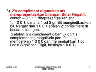 06/14/13 13:54 ORGANISASI KOMPUTER by TIM
DOSEN STT PLN
3
3). 2’s compliment digunakan utk
merepresentasikan bilangan Biner Negatif,
contoh – 0 1 1 1 direpresentasikan sbg
1. 1 0 0 1, dimana 1 pd Sign Bit mengindikasikan
bil. Negatif dan 1 0 0 1 adalah 2’ compliment dr
besaran bilangan.
(catatan: 2’s compliment dibentuk dg 1’s
complementing magnitude part 0 1 1 1,
memberikan 1 0 0 0 dan menambahkan 1 pd
Least Significant Digit, hasilnya 1 0 0 1)
 