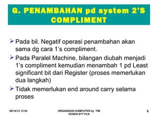 06/14/13 13:54 ORGANISASI KOMPUTER by TIM
DOSEN STT PLN
9
G. PENAMBAHAN pd system 2’S
COMPLIMENT
 Pada bil. Negatif operasi penambahan akan
sama dg cara 1’s compliment.
 Pada Paralel Machine, bilangan diubah menjadi
1’s compliment kemudian menambah 1 pd Least
significant bit dari Register (proses memerlukan
dua langkah)
 Tidak memerlukan end around carry selama
proses
 