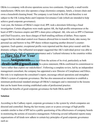 OK4u is a company with diverse operations across two continents. Originally a small textile
manufacturer, OK4u now also operates a large electronics company, hotels, a leisure chain and
owns a household cleaning brand. The company is not listed in the UK and therefore is not
subject to the UK Listing Rules and Corporate Governance Code (which are intended to help
achieve good corporate governance).
Last year, the fortunes of OK4u's major rival, IPP, took a downturn following a fraud
investigation. Certain allegations were made against AK, the high profile entrepreneur at the
heart of IPP's business empire and IPP's share price collapsed. AK, who acts as IPP's Chairman
and Chief Executive, now faces charges of theft totalling millions of dollars. Press reports
suggest that his individual control over finances allowed him to transfer funds, take money for
personal use and borrow to buy IPP shares without requiring another director's counter-
signature. Each quarter, exceptional profits were reported and the share price soared -until the
dramatic collapse. One influential newspaper suggested that AK's individual power was able to
grow because of a lack of corporate governance and a 'cultural tolerance in the countries within
which IPP operated'.
Naturally, OK4u wishes to distance itself from the actions of its rival, particularly as both
companies operate in the same markets. In a press statement, OK4u confirmed its commitment to
'serve rather than exploit our stakeholders'. Following a complete review, led by an independent
management consultant, the company has appointed a new Director of Compliance and Ethics.
Her role is to implement the consultant's report, encourage ethical operations and strengthen
OK4u's system of corporate governance. She has also announced an intention to establish a
minimum professional standard amongst all OK4u's managers and is interested in the lessons
that can be learnt from existing established codes of professional practice.
Explain the benefits of good corporate governance for both OK4u and IPP.
Solution
According to the Cadbury report, corporate governance is the system by which companies are
directed and controlled. During the last twenty years or so press coverage of high profile
scandals similar to that of IPP led to a public questioning of the effectiveness of company boards
in monitoring the actions of executive management. Following several influential reports many
organisations of all kinds now adhere to certain key principles of good corporate governance
such as:
 