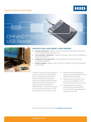 LOGICAL ACCESS SOLUTIONS




  OMNIKEY® 5321 CL
  USB Reader
                           Contactless USB smart card reader
                           ƒƒ   Versatile Applications – Ideal for end-user environments with different contactless
                                smart card technologies and tags in use
                           ƒƒ   Fast Contactless Transmission – Supports contactless smart cards up to 848 Kbps in
                                fastest ISO 14443 A/B
                           ƒƒ   Designed for User Convenience – Housing design is optimized for advanced
                                contactless applications
                           ƒƒ   Readily compliant – Supports HID® iCLASS® and MIFARE® as well as ISO 14443A/B
                                and ISO 15693




                           Housed in a robust closed housing with a      ƒƒ   Supports three ISO standards for
                           convenient card retainer, the OMNIKEY®             contactless cards (ISO 14443 A/B and
                           5321 CL represents the ideal reader for            15693) and Microsoft WHQL
                           contactless technology applications.          ƒƒ   Reader supports contactless smart
                           Featuring a PC-linked reader that reads/           cards with up to 848 Kbps in the
                           writes to 13.56 MHz contactless smart              fastest ISO 14443 transmission mode
                           cards in all three HF standards, the
                                                                         ƒƒ   Standard application interfaces
                           OMNIKEY 5321 CL economically supports
                                                                              include PC/SC, Synchronous-API
                           end-user environments where a variety
                                                                              (on top of PC/SC), OCF (Open Card
                           of contactless cards and tags are used.
                                                                              Framework) or CT-API




                           For actual driver downloads please visit hidglobal.com/omnikey




                           hidglobal.com
 