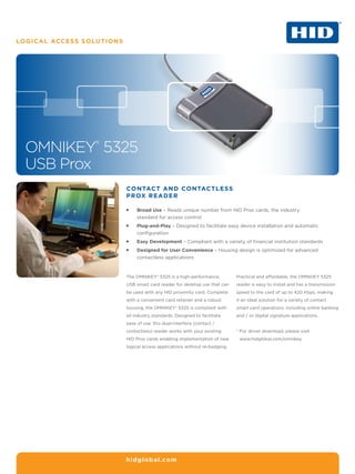 LOGICAL Access Solutions




  OMNIKEY® 5325
  USB Prox
                           Contact and contactless
                           Prox reader

                           ƒƒ   Broad Use – Reads unique number from HID Prox cards, the industry
                                standard for access control
                           ƒƒ   Plug-and-Play – Designed to facilitate easy device installation and automatic
                                configuration
                           ƒƒ   Easy Development – Compliant with a variety of financial institution standards
                           ƒƒ   Designed for User Convenience – Housing design is optimized for advanced
                                contactless applications



                           The OMNIKEY® 5325 is a high-performance,          Practical and affordable, the OMNKIEY 5325
                           USB smart card reader for desktop use that can    reader is easy to install and has a transmission
                           be used with any HID proximity card. Complete     speed to the card of up to 420 Kbps, making
                           with a convenient card retainer and a robust      it an ideal solution for a variety of contact
                           housing, the OMNIKEY® 5325 is compliant with      smart card operations, including online banking
                           all industry standards. Designed to facilitate    and / or digital signature applications.
                           ease of use, this dual-interface (contact /
                           contactless) reader works with your existing      * For driver download, please visit
                                                                               
                           HID Prox cards enabling implementation of new      www.hidglobal.com/omnikey.
                           logical access applications without re-badging.




                           hidglobal.com
 
