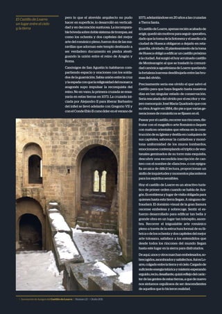 12 | Asociación de Amigos delCastillodeLoarre | Número23 | Otoño2011
El Castillo de Loarre:
un lugar entre el cielo
y la tierra
pero lo que el atrevido arquitecto no pudo
hacer en superficie, lo desarrolló en verticali-
dad y en decoración suntuosa. La incompara-
blebóvedasobredoblesistemadetrompas,así
como los ochenta y dos capiteles del mejor
arte del románico pleno, fueron dos de las ma-
ravillas que adornan este templo destinado a
ser verdadero documento en piedra atesti-
guando la unión entre el reino de Aragón y
Roma.
Canónigos de San Agustín lo habitaron com-
partiendo espacio y oraciones con los solda-
dos de la guarnición. Sabia unión entre la cruz
ylaespadaconquelareligiosidaddelmonarca
aragonés supo impulsar la reconquista del
reino. No en vano, la primera cruzada se ensa-
yaría en estas tierras en 1073. La cruzada ini-
ciada por Alejandro II para liberar Barbastro
del infiel se llevó adelante con Gregorio VII y
conelCondeEbloIIcomolíderenelveranode
1073,adelantándoseen20añosalascruzadas
a Tierra Santa.
ElcastillodeLoarre,apenasreciénacabadode
erigir,quedósinmotivosparaseguiroperativo,
dadoquelatomadelaSotonerayelasedioala
ciudad de Huesca obligaron a dejarlo en reta-
guardia,olvidado.Elplanteamientodelatoma
deHuescaobligóaedificaruncastillopróximo
alaciudad.Asísurgióelhoyarruinadocastillo
de Montearagón al que se trasladó la comuni-
dadcanónicaagustinianadeLoarrequedando
lafortalezaloarresadesdibujadaentrelasbru-
mas del olvido.
Precisamente sería ese olvido el que salvó el
castillo para que haya llegado hasta nuestros
días en tan singular estado de conservación.
Sería rescatado del olvido por el escritor y via-
jeromenorquínJoséMaríaQuadradoque con
suobraAragónen1884,diopieaquevariasge-
neraciones de románticos se fijasen en él.
Pasearporelcastillo,recorrersusrincones,dis-
frutar con el magnífico arte Románico-Jaqués
con matices orientales que rebosa en la cons-
truccióndesuIglesiaydestilaencualquierade
sus capiteles, saborear la cuidadosa y monó-
tona uniformidad de los muros lombardos,
emocionarsecontemplandoeltrípticodeven-
tanales geminados de su torre más exquisita,
descubrir una escondida inscripción de can-
tero con el nombre de «Sancivs», o con epigra-
fía arcaica de difícil lectura, proporcionan un
sinfíndeinquietudesymomentosplacenteros
para los espíritus sensibles.
Hoy el castillo de Loarre es un atractivo turís-
tico de primer orden cuando se habla de Ara-
gón.Esemblemaylugardevisitaobligadapara
quienes hasta esta tierra llegan. A ninguno de-
fraudará. El dominio visual de la gran llanura
oscense embelesa y sobrecoge. Sentir el es-
fuerzo desarrollado para edificar tan bella y
grande obra en un lugar tan inhóspito, asom-
bra. Recorrer el inigualable arte románico
pleno a través de la estructura formal de su fá-
bricaodelosochentaydoscapitelesdelmejor
arte tolosano, satisface a los entendidos que
desde todos los rincones del mundo llegan
hasta este lugar en la sierra para disfrutarlos.
Deaquí,unosyotrosmarchanembelesados,so-
brecogidos,asombradosysatisfechos.AsíesLo-
arre,colgadoentrelatierrayelcielo.Cargadode
suficienteenergíatelúricaymisterioesperando
erguido,recio,desafiante,quizáreflejodelcarác-
terdelasgentesdeestastierras,aquedenuevo
nos sintamos orgullosos de ser descendientes
deaquellosquelohicieronrealidad.
 
