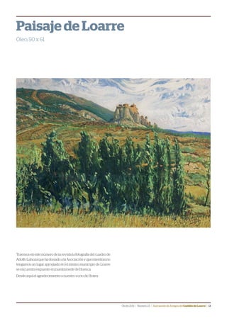 Otoño2011 | Número23 | Asociación de Amigos delCastillodeLoarre | 13
Traemos en este número de la revista la fotografía del cuadro de
AdolfoLahozaquehadonadoalaAsociaciónyquemientrasno
tengamos un lugar apropiado en el mismo municipio de Loarre
se encuentra expuesto en nuestra sede de Huesca.
Desde aquí el agradecimiento a nuestro socio de Honor.
Paisaje de Loarre
Óleo, 50 x 61
 