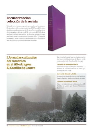 18 | Asociación de Amigos delCastillodeLoarre | Número23 | Otoño2011
Encuadernación
coleccióndelarevista
Estimado lector, hemos empezado a encuadernar los primeros
20 ejemplares de la revista, desde el año 2005 hasta 2010, cinco
años. La encuadernación cuesta 30 euros. Pero nos faltan en ar-
chivo ejemplares del número 17, de invierno de 2009. Es decir,
que todo aquel que quiera tener un ejemplar de esta colección
nos deberá enviar previamente un ejemplar del nº 17. Se puede
encargar por email, castillodeloarre@gmail.com, o al enviarnos
por correo uno de esos ejemplares que nos faltan.
LasJornadastendránlugarenelsalóndeactos
del Palacio de Villahermosa de Huesca con la
colaboración de la Obra Social de Ibercaja.
Jueves 24 de noviembre, 19.30 h.
La sociedad que construyó el románico: La
historia de los creadores de un reino, por
Domingo Buesa Conde
Jueves 1 de diciembre, 19.30 h.
NovedadesentornoalrománicodelCastillode
Sancho Ramírez, por Antonio García Omedes
Jueves 15 de diciembre, 19.30 h.
Ajuarymobiliariodeunafortalezamedieval:El
Castillo de Loarre, por Susana Villacampa
Sanvicente.
I Jornadas culturales
del románico
en el AltoAragón:
El Castillo de Loarre
 