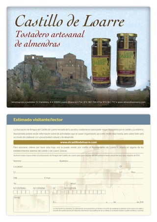 La inscripción es voluntaria. Su información se incorporará a un fichero con el fin de mantener la relación como socio con usted y
a través de nuestra asociación ofrecerle información que pudiera ser de su interés. Si no desea recibirla o quiere rectificar y cancelar
En.......................................................................................................................................................... a.................. de.............................................................. de 2011
Firma
Estimado visitante/lector
La Asociación de Amigos del Castillo de Loarre necesita de tu ayuda y colaboración para poder seguir trabajando por el castillo y su entorno.
Asociándote podrás recibir información sobre las actividades que se vayan organizando, así como recibir esta revista, pero sobre todo será
un modo de colaborar con una actividad cultural y de desarrollo.
www.elcastillodeloarre.com
Para asociarse, rellene por favor esta hoja: nos la puede remitir por correo al Ayuntamiento de Loarre, o dejarla en alguno de los
establecimientos abiertos del castillo o de Loarre. Gracias.
Autorizo hasta nueva orden a la Asociación de Amigos del Castillo de Loarre para que carguen en mi cuenta el recibo anual de socio por importe de 10 €
Nombre ................................................................................................................. Apellidos.........................................................................................................................................................................................................................................
Localidad........................................................................................................................................................................................................................................................................................................ CP.................................................................
C/............................................................................................................................................................................................................................................................................................................................. n.º......................... Piso.........................
DNI................................................................................. E-mail................................................................................................................................................................................................................................................................................................
Tel..................................................................................................................................................................... Móvil.................................................................................................................................................................................................................
N.º ENTIDAD N.º OFICINA DC N.º CUENTA
 