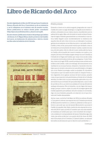 6 | Asociación de Amigos delCastillodeLoarre | Número23 | Otoño2011
Libro de Ricardo del Arco
Hasidodigitalizadoellibrode1917delquefueraCronistade
Huesca, Ricardo del Arco. Conocíamos ya de su existencia
y así lo reflejamos en el número seis de nuestra revista.
Ahora publicamos su enlace donde poder consultarlo
(http://sipca.iea.es:82/absys/docs_absys/Loarre.pdf).
Enestenúmeropublicamoseliniciodelprólogoquededica
«Al Excmo. Sr. D. Miguel Moya, ilustre protector del Castillo
de Loarre, en testimonio de admiración y afecto» donde
escribe sobre la tradición de la Cofradía.
P R Ó L O G O
Enhiesto y bravío en su altura augusta, pregonaba sin cesar el
Castillo de Loarre su regio abolengo y su significación histórico-
artística, retratados en sus rojizos muros, ennoblecidos por la
pátina de los siglos. Mas, sólo de tarde en tarde recibía el home-
naje de algún visitante, generalmente un entusiasta á cuya no-
ticia había llegado acaso incidentalmente la existencia de
aquella obra de arte; otras veces era un extranjero. La propa-
ganda era escasísima; se escribía muy poco, casi nada, sobre el
Castillo, y éste, en fin, yacía punto menos que olvidado, como sí
se tratara de un monumento de menor cuantía, cuando era una
joya del arte patrio. Sólo la villa de Loarre sentía afectos hacia
su Castillo; sólo el pueblo de Loarre lo miraba con cariño y con
respeto. Del seno de él había surgido tiempo ha una Cofradía, la
Cofradía de la Virgen del Castillo, que varias veces al año subía
en romería á la fortaleza á elevar allí sus plegarias. Y esta Cofra-
día, si bien en el siglo XVIII cometió profanaciones artísticas en
la fábrica del Castillo, cuidó, sin embargo, del monumento en la
medida de sus escasas fuerzas, retejando y haciendo otros tra-
bajos que en verdad contuvieron la ruina del templo y de algún
otro local. Nadie la protegía, nadie la ayudaba. El celosísimo
Cura párroco que á la sazón era de Loarre, D. Joaquín Torres, y
hoy dignísimo de la iglesia oscense de San Lorenzo, amante
como el que más de la vetusta fortaleza, al frente de la Cofradía
atendía con dilección á la joya veneranda, aplicando á su con-
servaciónlospocosfondosdequepodíadisponer,yaunácosta
de sacrificios. En su acción le secundaba el Concejo, llevado de
análogo entusiasmo. Pero el remedio, con ser digno del mayor
elogio, porque contuvo, repito, la ruina de la insigne iglesia del
Castillo (galardón preciadísimo del arte románico); el remedio,
digo, era muy limitado, pequeño, en relación con el que el es-
tado del Castillo demandaba.
Así las cosas, con fecha 9 de Mayo de 1904, los señores Alcalde
y Cura párroco elevan una exposición á la Comisión provincial
de Monumentos históricos y artísticos, pidiendo á ésta que in-
forme si procede que sea declarado Monumento nacional el
Castillo de aquella villa. Dada cuenta de esta exposición en se-
sión del 28 de Junio, acordó la Comisión que una subcomisión
se trasladara al Castillo para que, como resultado de la inspec-
ción,emitieraelcorrespondientedictamen.Retardósealgoesta
visita, que al fin se efectuó; y en sesión del 14 de Junio de 1905
leía el Secretario de la Comisión, D. Gabriel Llabrés, un informe
favorable á la declaración que la villa de Loarre pretendía (…)
Continuará
 