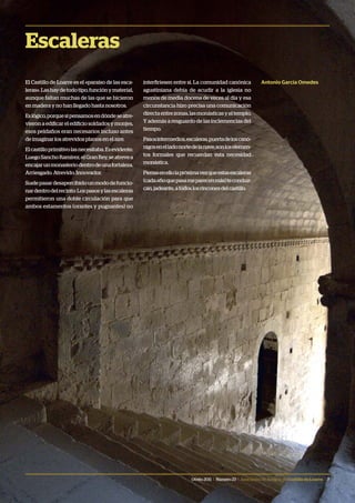 Otoño 2011 | Número 23 | Asociación de Amigos delCastillodeLoarre | 7
Escaleras
El Castillo de Loarre es el «paraíso de las esca-
leras».Lashaydetodotipo,funciónymaterial,
aunque faltan muchas de las que se hicieron
en madera y no han llegado hasta nosotros.
Eslógico,porquesipensamosendóndeseatre-
vieron a edificar el edificio soldados y monjes,
esos peldaños eran necesarios incluso antes
de imaginar los atrevidos planos en el aire.
Elcastilloprimitivolasnecesitaba.Esevidente.
LuegoSanchoRamírez,elGranRey,seatrevea
encajarunmonasteriodentrodeunafortaleza.
Arriesgado. Atrevido. Innovador.
Suelepasardesapercibidounmododefuncio-
nardentrodelrecinto:Lospasosylasescaleras
permitieron una doble circulación para que
ambos estamentos (orantes y pugnantes) no
interfiriesen entre si. La comunidad canónica
agustiniana debía de acudir a la iglesia no
menos de media docena de veces al día y esa
circunstancia hizo precisa una comunicación
directaentrezonas,lasmonásticasyeltemplo.
Y además a resguardo de las inclemencias del
tiempo.
Pasosintermedios,escaleras,puertadeloscanó-
nigosenelladonortedelanave,sonloselemen-
tos formales que recuerdan esta necesidad
monástica.
Piensaenellolapróximavezqueestasescaleras
(cadaañoquepasameparecenmás)teconduz-
can,jadeante,atodoslosrinconesdelcastillo.
Antonio García Omedes
 