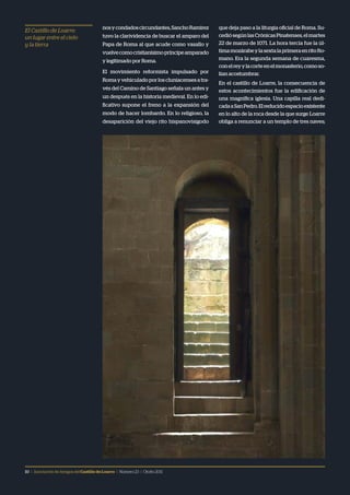 10 | Asociación de Amigos delCastillodeLoarre | Número23 | Otoño2011
nosycondadoscircundantes,SanchoRamírez
tuvo la clarividencia de buscar el amparo del
Papa de Roma al que acude como vasallo y
vuelvecomocristianísimopríncipeamparado
y legitimado por Roma.
El movimiento reformista impulsado por
Roma y vehiculado por los cluniacenses a tra-
vés del Camino de Santiago señala un antes y
un después en la historia medieval. En lo edi-
ficativo supone el freno a la expansión del
modo de hacer lombardo. En lo religioso, la
desaparición del viejo rito hispanovisigodo
que deja paso a la liturgia oficial de Roma. Su-
cediósegúnlasCrónicasPinatenses,elmartes
22 de marzo de 1071. La hora tercia fue la úl-
timamozárabeylasextalaprimeraenritoRo-
mano. Era la segunda semana de cuaresma,
conelreyylacorteenelmonasterio,comoso-
lían acostumbrar.
En el castillo de Loarre, la consecuencia de
estos acontecimientos fue la edificación de
una magnífica iglesia. Una capilla real dedi-
cadaaSanPedro.Elreducidoespacioexistente
en lo alto de la roca desde la que surge Loarre
obliga a renunciar a un templo de tres naves;
El Castillo de Loarre:
un lugar entre el cielo
y la tierra
 