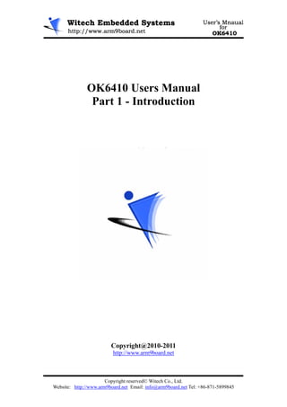 OK6410 Users Manual
                Part 1 - Introduction




                         Copyright@2010-2011
                          http://www.arm9board.net



                       Copyright reserved© Witech Co., Ltd.
Website: http://www.arm9board.net Email: info@arm9board.net Tel: +86-871-5899845
 