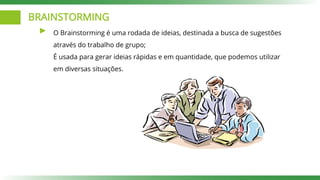 BRAINSTORMING
O Brainstorming é uma rodada de ideias, destinada a busca de sugestões
através do trabalho de grupo;
É usada para gerar ideias rápidas e em quantidade, que podemos utilizar
em diversas situações.
 
