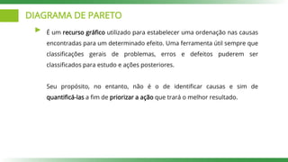 DIAGRAMA DE PARETO
É um recurso gráfico utilizado para estabelecer uma ordenação nas causas
encontradas para um determinado efeito. Uma ferramenta útil sempre que
classificações gerais de problemas, erros e defeitos puderem ser
classificados para estudo e ações posteriores.
Seu propósito, no entanto, não é o de identificar causas e sim de
quantificá-las a fim de priorizar a ação que trará o melhor resultado.
 