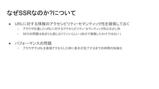 なぜSSRなのか?について
● URLに対する情報のアクセシビリティ・セマンティック性を確保しておく
○ ブラウザを通したURLに対するアクセシビリティ・セマンティック性とは少し別
○ SEOの問題はあまり心配しなくていいらしい (自分で実験したわけではない )
● パフォーマンスの問題
○ ブラウザでURLを直接アクセスした時に表示が完了するまでの時間の短縮化
 