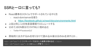 SSRと一口に言っても?
● React標準のスタイルでサポートされているやり方
○ react-dom/serverを使う
■ https://facebook.github.io/react/docs/environments.html
● 上記と同じことを他言語環境でエミュレートする
● せめてJSON部分だけHTMLに埋め込む
○ TwitterやFacebookなど
● 原始的に出力するdivを切り分けて読み込み後は元のdivを消すとか...
<div id=”ssr”> ここにサーバーで出力した結果を埋め込む </div>
<div id=”react-app”> ここはReactが使う</div>
 