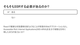 そもそもSSRする必要があるのか?
ある
ない
Reactで複雑な状態遷移を扱うようなことが前提のWebアプリケーションなら、
Accessible Rich Internet Applications(WEI-ARIA)を全力で頑張る方向に
倒したほうが良くないか?
☞
 
