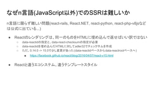 なぜn言語(JavaScript以外)でのSSRは難しいか
n言語に限らず難しい問題(react-rails, React.NET, react-python, react-php-v8jsなど
は公式に出ている...)
● Reactのレンダリングは、同一のものをHTMLに埋め込んで返せばいい訳ではない
○ data-reactidの指定と、data-react-checksumの指定が必要
○ data-reactidを埋め込んだHTMLに対してadler32でチェックサムを作成
○ ただ、0.14.0 -> 15.0で少し変更があった (data-reactidベースからdata-reactrootベースへ)
■ https://facebook.github.io/react/blog/2016/04/07/react-v15.html
● Reactと違うエコシステム、違うテンプレートスタイル
 