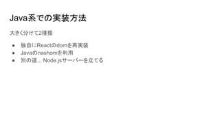 Java系での実装方法
大きく分けて2種類
● 独自にReactのdomを再実装
● Javaのnashornを利用
● 別の道... Node.jsサーバーを立てる
 