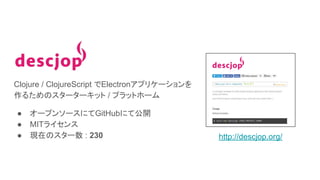 Clojure / ClojureScript でElectronアプリケーションを
作るためのスターターキット / プラットホーム
● オープンソースにてGitHubにて公開
● MITライセンス
● 現在のスター数 : 230 http://descjop.org/
 