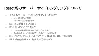 React系のサーバーサイドレンダリングについて
● そもそもサーバーサイドレンダリングって何さ?
○ というかSPAって何?
○ 以下SSRとだけ書きます
● SSRどこが使っているか?
● SSRやってみたことある?
○ システム構成図、従来の Webアプリとの違い
○ Node.jsをサーバにしないケースのパターンについて
● SSRのアリ、ナシ、メリットデメリット、コスト感、難しそうな部分
● SSRが有効なサイト、あまりよくないサイト
 