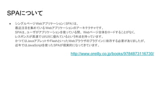 SPAについて
● シングルページWebアプリケーション（SPA）は、
最近注目を集めている Webアプリケーションのアーキテクチャです。
SPAは、ユーザがアプリケーションを使っている間、 Webページ全体をロードすることがなく、
レスポンスが高速で UI/UXに優れているという利点を持っています。
かつてはJavaアプレットやFlashといったWebブラウザのプラグインに依存する必要がありましたが、
近年ではJavaScriptを使ったSPAが現実的になってきています。
http://www.oreilly.co.jp/books/9784873116730/
 
