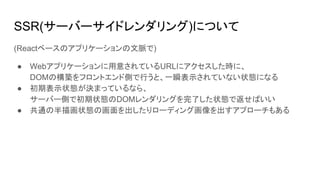 SSR(サーバーサイドレンダリング)について
(Reactベースのアプリケーションの文脈で)
● Webアプリケーションに用意されているURLにアクセスした時に、
DOMの構築をフロントエンド側で行うと、一瞬表示されていない状態になる
● 初期表示状態が決まっているなら、
サーバー側で初期状態のDOMレンダリングを完了した状態で返せばいい
● 共通の半描画状態の画面を出したりローディング画像を出すアプローチもある
 