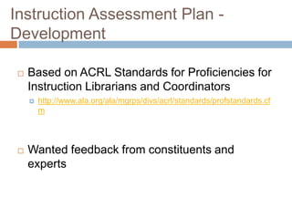 Instruction Assessment Plan -
Development
Based on ACRL Standards for Proficiencies for
Instruction Librarians and Coordinators
http://www.ala.org/ala/mgrps/divs/acrl/standards/profstandards.cf
m
Wanted feedback from constituents and
experts