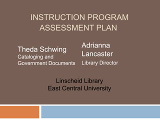 INSTRUCTION PROGRAM
      ASSESSMENT PLAN

                       Adrianna
Theda Schwing
Cataloging and         Lancaster
Government Documents   Library Director


            Linscheid Library
          East Central University
 