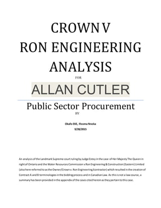 CROWNV
RON ENGINEERING
ANALYSIS
ALLAN CUTLER
Public Sector Procurement
Okafo EKE, Ifeoma Nneka
9/28/2015
An analysisof the LandmarkSupreme courtrulingbyJudge Esteyinthe case of Her MajestyThe Queenin
rightof Ontarioand the Water ResourcesCommission vRonEngineering&Construction(Eastern) Limited
(alsohere referredtoasthe Owner/Crownv.RonEngineering/contractor) whichresultedinthe creationof
Contract A andB terminologiesinthe biddingprocess andinCanadianLaw.As thisisnot a law course, a
summaryhas beenprovidedinthe appendix of the casescitedhereinastheypertaintothiscase.
FOR
BY
 