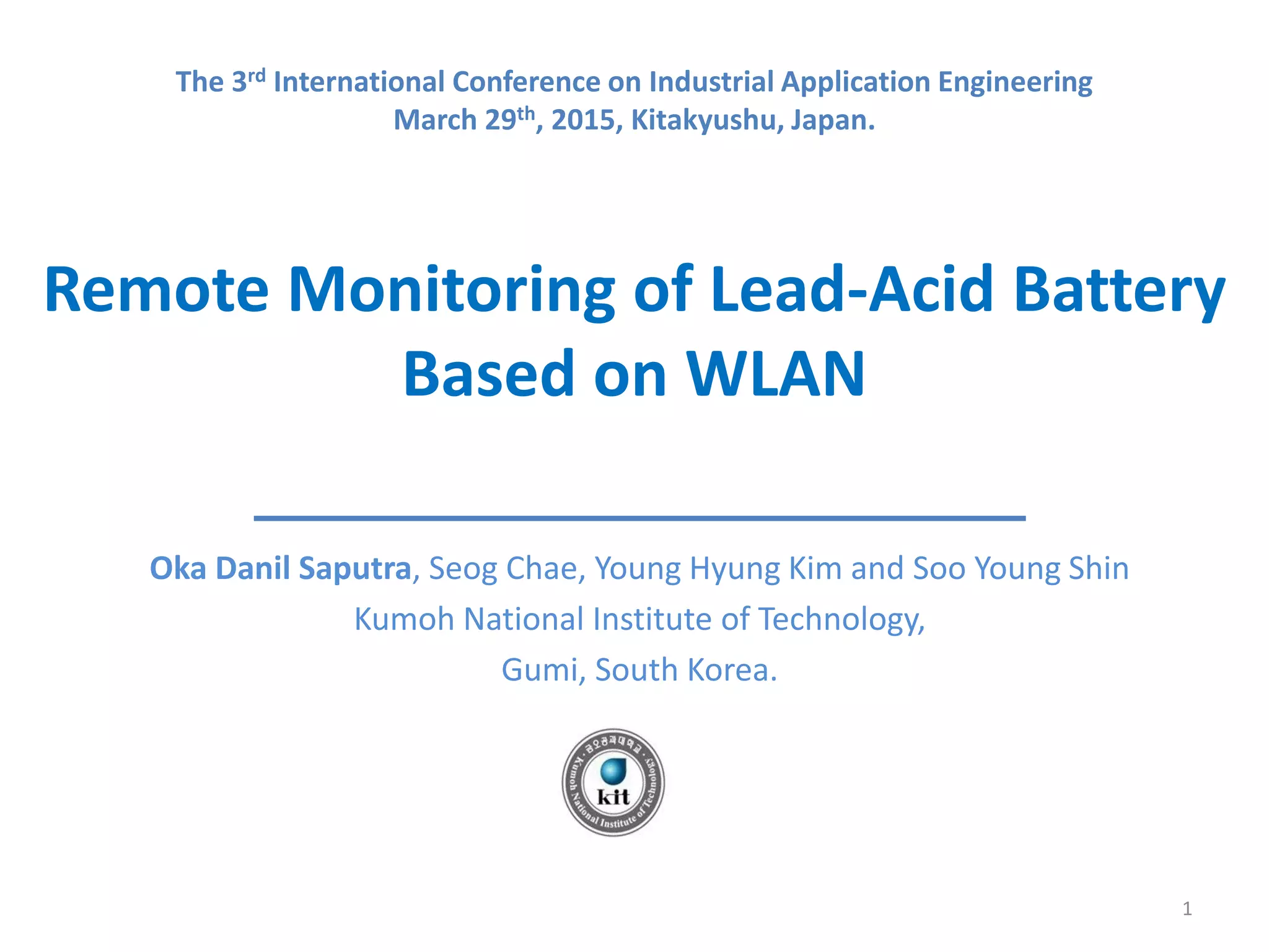 Remote Monitoring of Lead-Acid Battery
Based on WLAN
Oka Danil Saputra, Seog Chae, Young Hyung Kim and Soo Young Shin
Kumoh National Institute of Technology,
Gumi, South Korea.
1
The 3rd International Conference on Industrial Application Engineering
March 29th, 2015, Kitakyushu, Japan.