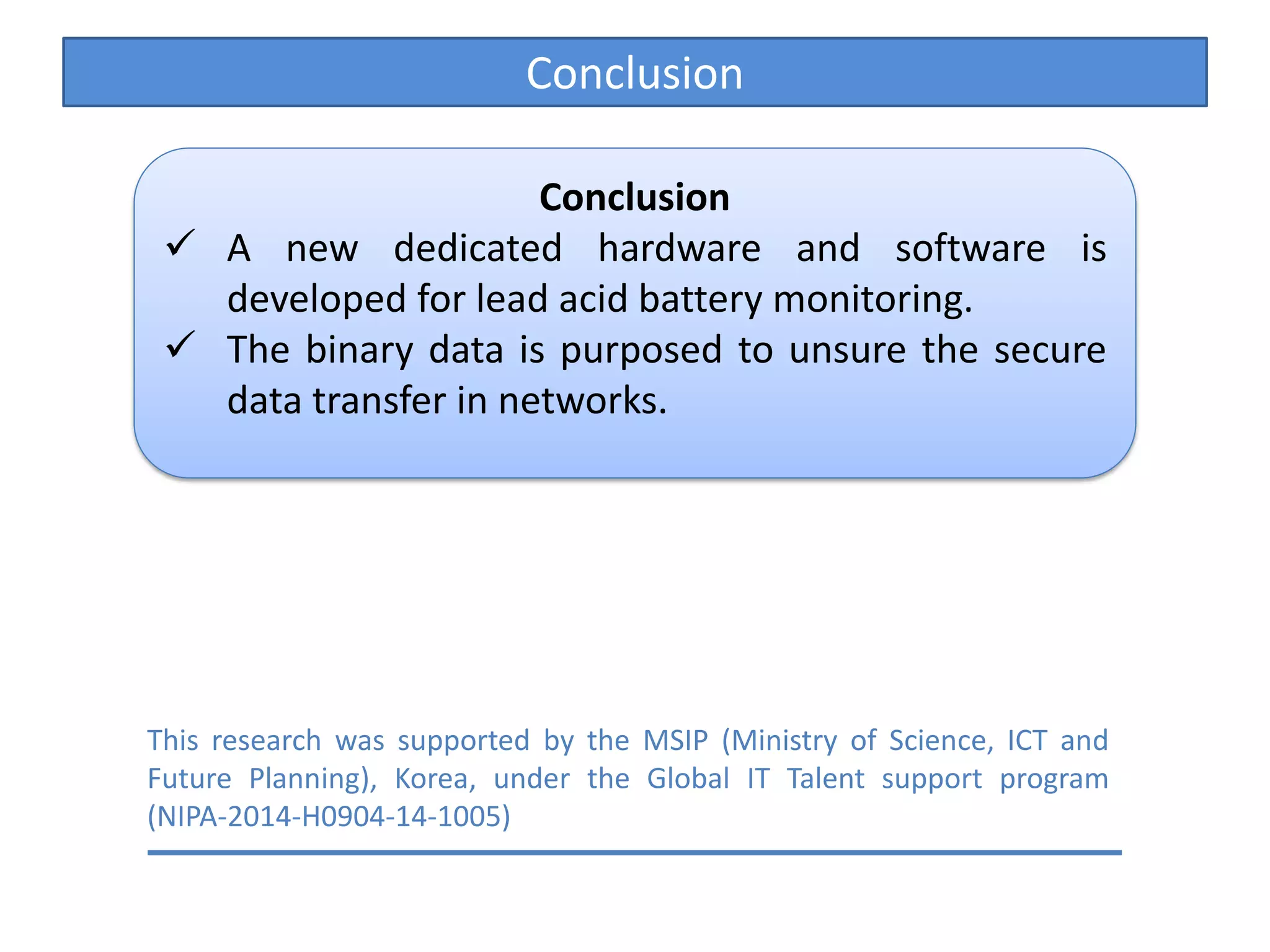 Conclusion
Conclusion
A new dedicated hardware and software is
developed for lead acid battery monitoring.
The binary data is purposed to unsure the secure
data transfer in networks.
This research was supported by the MSIP (Ministry of Science, ICT and
Future Planning), Korea, under the Global IT Talent support program
(NIPA-2014-H0904-14-1005)