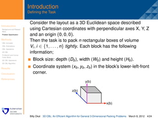 Introduction
                         Deﬁning the Task

                          Consider the layout as a 3D Euclidean space described
Introduction
Background and Related
                          .
                          using Cartesian coordinates with perpendicular axes X, Y, Z
Work
Problem Speciﬁcation      and an origin (0, 0, 0).
Methods
CBL Concepts
                          Then the task is to pack n rectangular boxes of volume
CBL Orientations
CBL Operations
                          Vi , i ∈ {1, . . . , n} tightly. Each block has the following
3D CBL                    information;
Tri-Branch and Corner
Cubic Block
3D CBL Operations           Block size: depth (Db ), width (Wb ) and height (Hb ).
3D CBL Algorithm


Results
                            Coordinate system (xb , yb , zb ) in the block’s lower-left-front
Conclusion                  corner.
References




                          Billy Okal   3D CBL: An Efﬁcient Algorithm for General 3-Dimensional Packing Problems   March 8, 2012 4/24
 