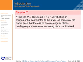 Introduction
                         Deﬁning the Task(Continued)


Introduction
                          Required?
                          .
Background and Related
Work
Problem Speciﬁcation
                          A Packing P = {(xi , yi , zi )|1 ≤ i ≤ n} which is an
Methods                   assignment of coordinates to the lower left corners of the
CBL Concepts
CBL Orientations
                          blocks such that there is no two rectangular blocks
CBL Operations
3D CBL
                          overlapping and volume of enclosing block is minimized.
Tri-Branch and Corner
Cubic Block
3D CBL Operations
3D CBL Algorithm


Results

Conclusion

References




                          Billy Okal   3D CBL: An Efﬁcient Algorithm for General 3-Dimensional Packing Problems   March 8, 2012 5/24
 