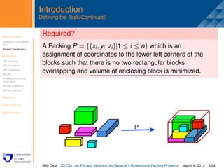 Introduction
                         Deﬁning the Task(Continued)


Introduction
                          Required?
                          .
Background and Related
Work
Problem Speciﬁcation
                          A Packing P = {(xi , yi , zi )|1 ≤ i ≤ n} which is an
Methods                   assignment of coordinates to the lower left corners of the
CBL Concepts
CBL Orientations
                          blocks such that there is no two rectangular blocks
CBL Operations
3D CBL
                          overlapping and volume of enclosing block is minimized.
Tri-Branch and Corner
Cubic Block
3D CBL Operations
3D CBL Algorithm


Results

Conclusion

References




                          Billy Okal   3D CBL: An Efﬁcient Algorithm for General 3-Dimensional Packing Problems   March 8, 2012 5/24
 