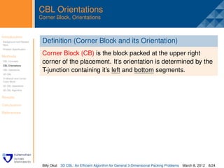 CBL Orientations
                         Corner Block, Orientations


Introduction
Background and Related
                          .
                          Deﬁnition (Corner Block and its Orientation)
Work
Problem Speciﬁcation


Methods
                          Corner Block (CB) is the block packed at the upper right
CBL Concepts
CBL Orientations
                          corner of the placement. It’s orientation is determined by the
CBL Operations
3D CBL
                          T-junction containing it’s left and bottom segments.
Tri-Branch and Corner
Cubic Block
3D CBL Operations
3D CBL Algorithm


Results

Conclusion

References




                          Billy Okal   3D CBL: An Efﬁcient Algorithm for General 3-Dimensional Packing Problems   March 8, 2012 8/24
 