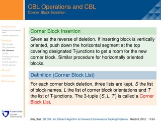 CBL Operations and CBL
                         Corner Block Insertion


Introduction              .
Background and Related
Work                      Corner Block Insertion
Problem Speciﬁcation


Methods                   Given as the reverse of deletion. If inserting block is vertically
CBL Concepts
CBL Orientations
                          oriented, push down the horizontal segment at the top
CBL Operations
3D CBL
                          covering designated T-junctions to get a room for the new
Tri-Branch and Corner
Cubic Block               corner block. Similar procedure for horizontally oriented
3D CBL Operations
3D CBL Algorithm          blocks.
Results

Conclusion                Deﬁnition (Corner Block List)
References
                          For each corner block deletion, three lists are kept. S the list
                          of block names, L the list of corner block orientations and T
                          the list of T-junctions. The 3-tuple (S , L, T ) is called a Corner
                          Block List.


                          Billy Okal 3D CBL: An Efﬁcient Algorithm for General 3-Dimensional Packing Problems March 8, 2012 11/24
 