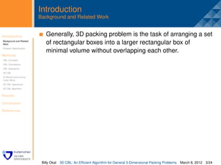 Introduction
                         Background and Related Work


Introduction              . Generally, 3D packing problem is the task of arranging a set
Background and Related
Work                        of rectangular boxes into a larger rectangular box of
Problem Speciﬁcation
                            minimal volume without overlapping each other.
Methods
CBL Concepts
CBL Orientations
CBL Operations
3D CBL
Tri-Branch and Corner
Cubic Block
3D CBL Operations
3D CBL Algorithm


Results

Conclusion

References




                          Billy Okal   3D CBL: An Efﬁcient Algorithm for General 3-Dimensional Packing Problems   March 8, 2012 3/24
 
