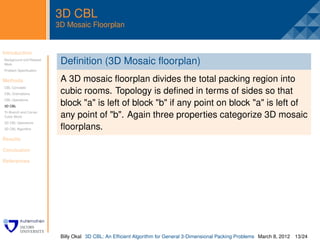 3D CBL
                         3D Mosaic Floorplan


Introduction              .
Background and Related
Work                      Deﬁnition (3D Mosaic ﬂoorplan)
Problem Speciﬁcation


Methods                   A 3D mosaic ﬂoorplan divides the total packing region into
CBL Concepts
CBL Orientations          cubic rooms. Topology is deﬁned in terms of sides so that
CBL Operations
3D CBL
                          block "a" is left of block "b" if any point on block "a" is left of
Tri-Branch and Corner
Cubic Block               any point of "b". Again three properties categorize 3D mosaic
3D CBL Operations
3D CBL Algorithm          ﬂoorplans.
Results

Conclusion

References




                          Billy Okal 3D CBL: An Efﬁcient Algorithm for General 3-Dimensional Packing Problems March 8, 2012 13/24
 