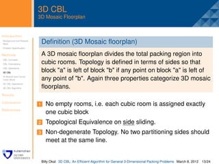 3D CBL
                         3D Mosaic Floorplan


Introduction                 .
Background and Related
Work                         Deﬁnition (3D Mosaic ﬂoorplan)
Problem Speciﬁcation


Methods                      A 3D mosaic ﬂoorplan divides the total packing region into
CBL Concepts
CBL Orientations             cubic rooms. Topology is deﬁned in terms of sides so that
CBL Operations
3D CBL
                             block "a" is left of block "b" if any point on block "a" is left of
Tri-Branch and Corner
Cubic Block                  any point of "b". Again three properties categorize 3D mosaic
3D CBL Operations
3D CBL Algorithm             ﬂoorplans.
Results

Conclusion
                         1       No empty rooms, i.e. each cubic room is assigned exactly
References
                                 one cubic block
                         2       Topological Equivalence on side sliding.
                         3       Non-degenerate Topology. No two partitioning sides should
                                 meet at the same line.


                             Billy Okal 3D CBL: An Efﬁcient Algorithm for General 3-Dimensional Packing Problems March 8, 2012 13/24
 