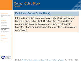 Corner Cubic Block
                         Deﬁnition


Introduction
Background and Related
                          . eﬁnition (Corner Cubic Block)
                          D
Work
Problem Speciﬁcation
                          If there is no cubic block locating at right-of, nor above nor
Methods
CBL Concepts
                          behind a given cubic block B, cubic block B is said to be
CBL Orientations
CBL Operations
                          corner cubic block for this packing. Given a 3D mosaic
3D CBL
Tri-Branch and Corner
                          ﬂoorplan of one or more blocks, there exists a unique corner
Cubic Block
3D CBL Operations
                          cubic block.
3D CBL Algorithm


Results

Conclusion

References




                          Billy Okal 3D CBL: An Efﬁcient Algorithm for General 3-Dimensional Packing Problems March 8, 2012 15/24
 