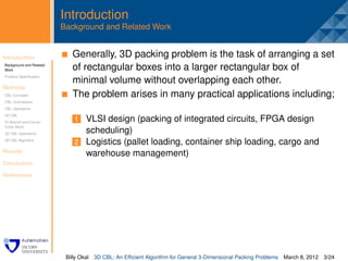 Introduction
                         Background and Related Work


Introduction              . Generally, 3D packing problem is the task of arranging a set
Background and Related
Work                        of rectangular boxes into a larger rectangular box of
Problem Speciﬁcation
                            minimal volume without overlapping each other.
Methods
CBL Concepts                The problem arises in many practical applications including;
CBL Orientations
CBL Operations
3D CBL
Tri-Branch and Corner        1 VLSI design (packing of integrated circuits, FPGA design
Cubic Block
3D CBL Operations              scheduling)
3D CBL Algorithm
                             2 Logistics (pallet loading, container ship loading, cargo and
Results
                               warehouse management)
Conclusion

References




                          Billy Okal   3D CBL: An Efﬁcient Algorithm for General 3-Dimensional Packing Problems   March 8, 2012 3/24
 