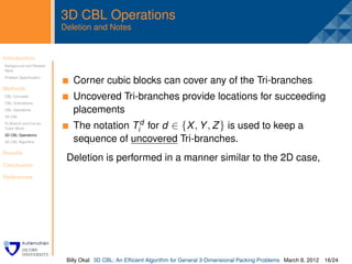 3D CBL Operations
                         Deletion and Notes


Introduction
Background and Related
                          .
Work
Problem Speciﬁcation
                              Corner cubic blocks can cover any of the Tri-branches
Methods
CBL Concepts
CBL Orientations
                              Uncovered Tri-branches provide locations for succeeding
CBL Operations                placements
3D CBL
Tri-Branch and Corner
Cubic Block                   The notation Tid for d ∈ {X , Y , Z } is used to keep a
3D CBL Operations
3D CBL Algorithm              sequence of uncovered Tri-branches.
Results
                          Deletion is performed in a manner similar to the 2D case,
Conclusion

References




                          Billy Okal 3D CBL: An Efﬁcient Algorithm for General 3-Dimensional Packing Problems March 8, 2012 16/24
 