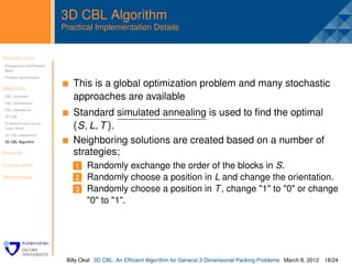 3D CBL Algorithm
                         Practical Implementation Details


Introduction
Background and Related
                          .
Work
Problem Speciﬁcation


Methods
                              This is a global optimization problem and many stochastic
CBL Concepts
CBL Orientations
                              approaches are available
CBL Operations
3D CBL
                              Standard simulated annealing is used to ﬁnd the optimal
Tri-Branch and Corner
Cubic Block                   (S , L, T ).
3D CBL Operations
3D CBL Algorithm              Neighboring solutions are created based on a number of
Results                       strategies;
Conclusion                    1 Randomly exchange the order of the blocks in S.
References                    2 Randomly choose a position in L and change the orientation.
                              3 Randomly choose a position in T , change "1" to "0" or change
                                "0" to "1".




                          Billy Okal 3D CBL: An Efﬁcient Algorithm for General 3-Dimensional Packing Problems March 8, 2012 18/24
 