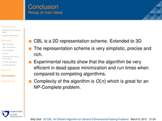 Conclusion
                         Recap of main ideas


Introduction
Background and Related
                          .
Work
Problem Speciﬁcation


Methods
CBL Concepts
                              CBL is a 2D representation scheme. Extended to 3D
CBL Orientations
CBL Operations
                              The representation scheme is very simplistic, precise and
3D CBL
Tri-Branch and Corner
                              rich.
Cubic Block
3D CBL Operations             Experimental results show that the algorithm be very
3D CBL Algorithm


Results
                              efﬁcient in dead space minimization and run times when
Conclusion                    compared to competing algorithms.
References                    Complexity of the algorithm is O (n) which is great for an
                              NP-Complete problem.




                          Billy Okal 3D CBL: An Efﬁcient Algorithm for General 3-Dimensional Packing Problems March 8, 2012 21/24
 